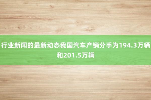 行业新闻的最新动态我国汽车产销分手为194.3万辆和201.5万辆