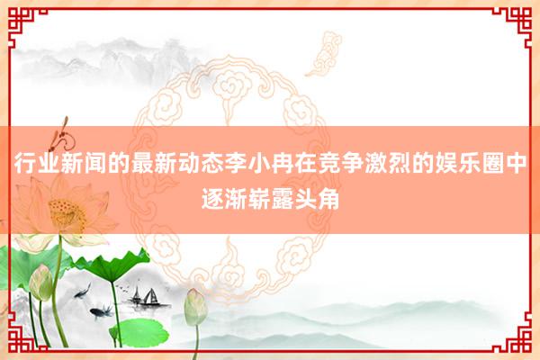 行业新闻的最新动态李小冉在竞争激烈的娱乐圈中逐渐崭露头角