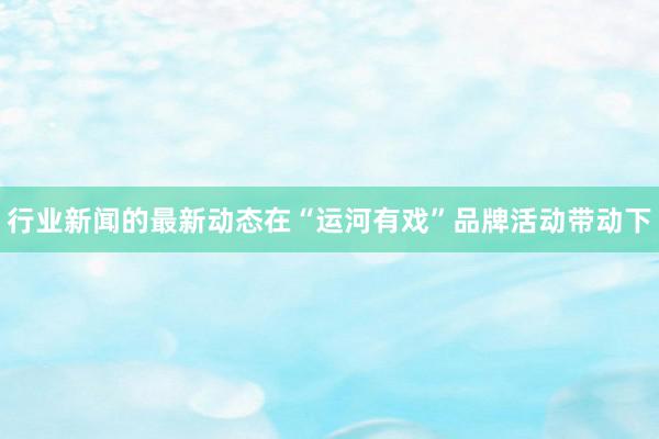 行业新闻的最新动态在“运河有戏”品牌活动带动下