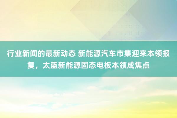 行业新闻的最新动态 新能源汽车市集迎来本领报复，太蓝新能源固态电板本领成焦点