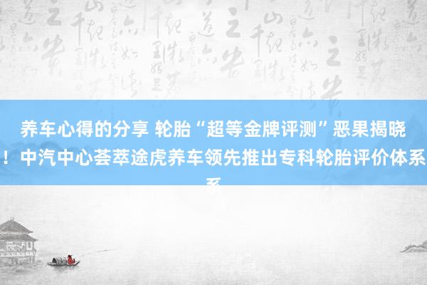 养车心得的分享 轮胎“超等金牌评测”恶果揭晓！中汽中心荟萃途虎养车领先推出专科轮胎评价体系