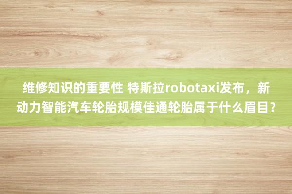 维修知识的重要性 特斯拉robotaxi发布，新动力智能汽车轮胎规模佳通轮胎属于什么眉目？