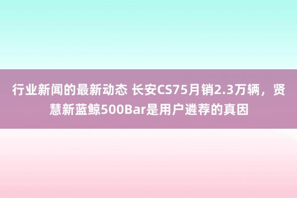 行业新闻的最新动态 长安CS75月销2.3万辆，贤慧新蓝鲸500Bar是用户遴荐的真因