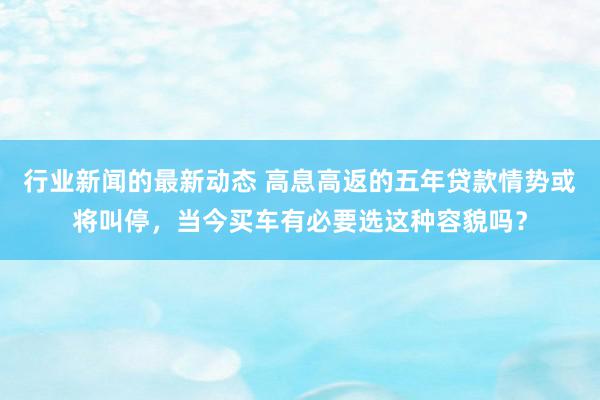 行业新闻的最新动态 高息高返的五年贷款情势或将叫停，当今买车有必要选这种容貌吗？