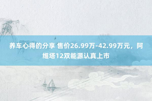 养车心得的分享 售价26.99万-42.99万元，阿维塔12双能源认真上市