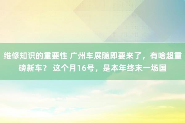 维修知识的重要性 广州车展随即要来了，有啥超重磅新车？ 这个月16号，是本年终末一场国