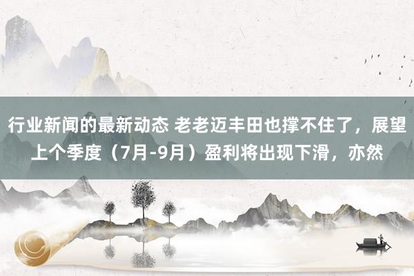 行业新闻的最新动态 老老迈丰田也撑不住了，展望上个季度（7月-9月）盈利将出现下滑，亦然