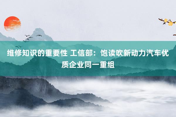 维修知识的重要性 工信部：饱读吹新动力汽车优质企业同一重组