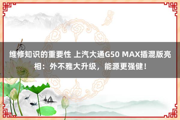 维修知识的重要性 上汽大通G50 MAX插混版亮相：外不雅大升级，能源更强健！