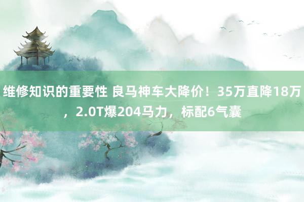 维修知识的重要性 良马神车大降价！35万直降18万，2.0T爆204马力，标配6气囊