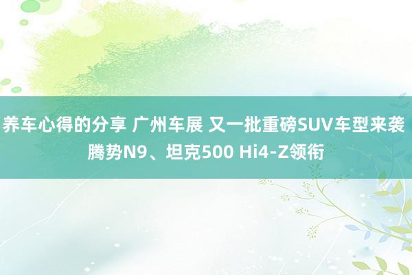 养车心得的分享 广州车展 又一批重磅SUV车型来袭 腾势N9、坦克500 Hi4-Z领衔