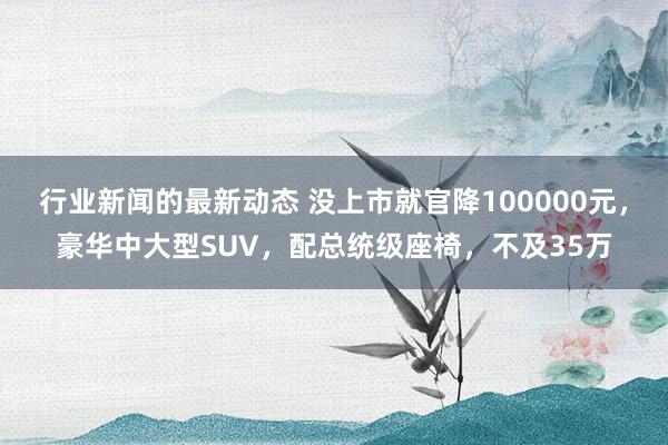 行业新闻的最新动态 没上市就官降100000元，豪华中大型SUV，配总统级座椅，不及35万