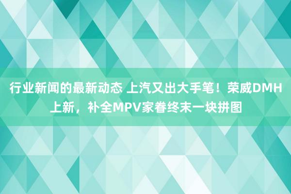 行业新闻的最新动态 上汽又出大手笔！荣威DMH上新，补全MPV家眷终末一块拼图