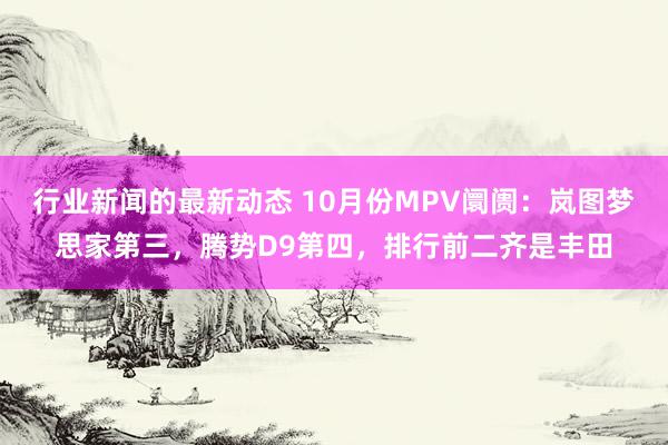 行业新闻的最新动态 10月份MPV阛阓：岚图梦思家第三，腾势D9第四，排行前二齐是丰田