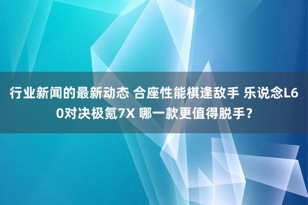 行业新闻的最新动态 合座性能棋逢敌手 乐说念L60对决极氪7X 哪一款更值得脱手？