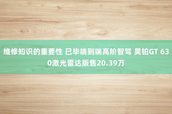 维修知识的重要性 已毕端到端高阶智驾 昊铂GT 630激光雷达版售20.39万