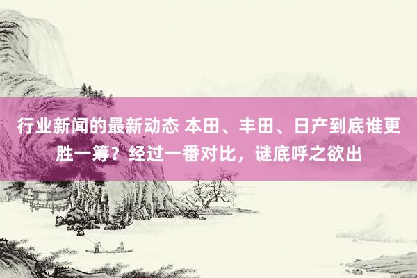 行业新闻的最新动态 本田、丰田、日产到底谁更胜一筹？经过一番对比，谜底呼之欲出