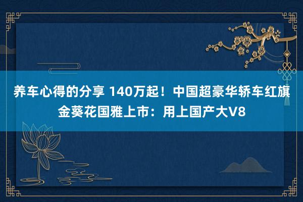 养车心得的分享 140万起！中国超豪华轿车红旗金葵花国雅上市：用上国产大V8