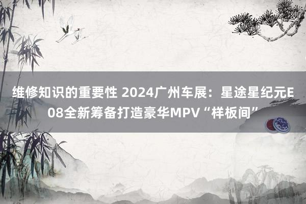 维修知识的重要性 2024广州车展：星途星纪元E08全新筹备打造豪华MPV“样板间”