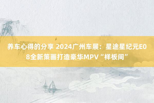 养车心得的分享 2024广州车展：星途星纪元E08全新策画打造豪华MPV“样板间”