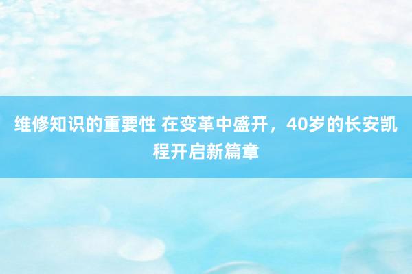 维修知识的重要性 在变革中盛开，40岁的长安凯程开启新篇章