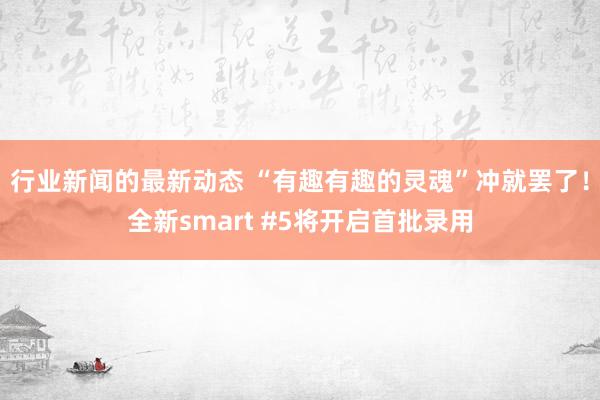 行业新闻的最新动态 “有趣有趣的灵魂”冲就罢了！全新smart #5将开启首批录用