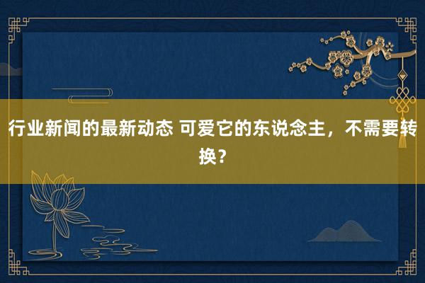 行业新闻的最新动态 可爱它的东说念主，不需要转换？