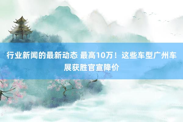 行业新闻的最新动态 最高10万！这些车型广州车展获胜官宣降价