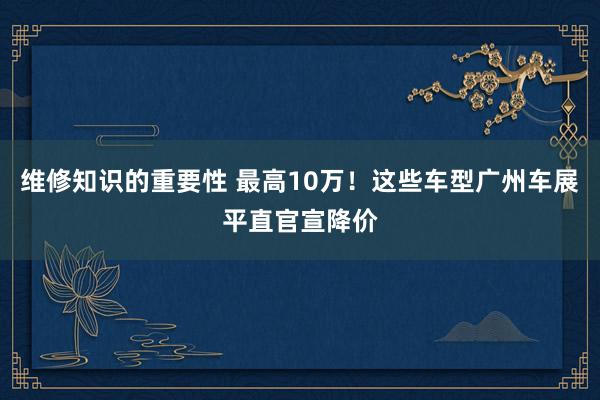 维修知识的重要性 最高10万！这些车型广州车展平直官宣降价