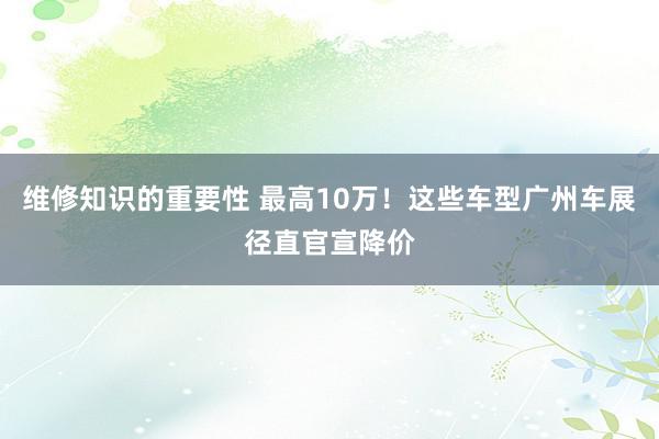 维修知识的重要性 最高10万！这些车型广州车展径直官宣降价