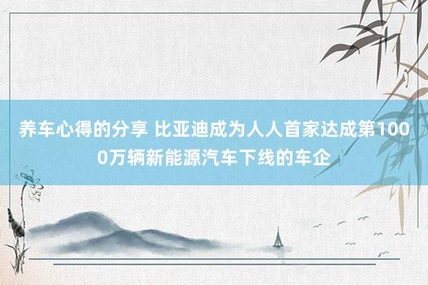 养车心得的分享 比亚迪成为人人首家达成第1000万辆新能源汽车下线的车企