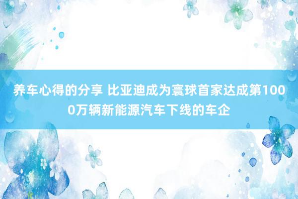 养车心得的分享 比亚迪成为寰球首家达成第1000万辆新能源汽车下线的车企