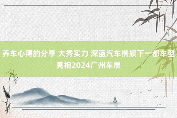 养车心得的分享 大秀实力 深蓝汽车携旗下一都车型亮相2024广州车展