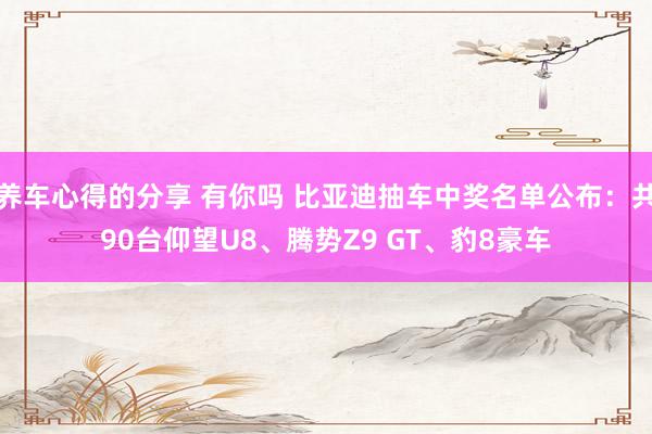 养车心得的分享 有你吗 比亚迪抽车中奖名单公布：共90台仰望U8、腾势Z9 GT、豹8豪车