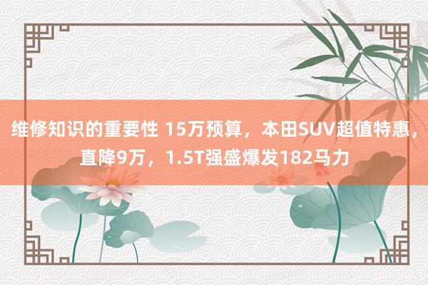 维修知识的重要性 15万预算，本田SUV超值特惠，直降9万，1.5T强盛爆发182马力