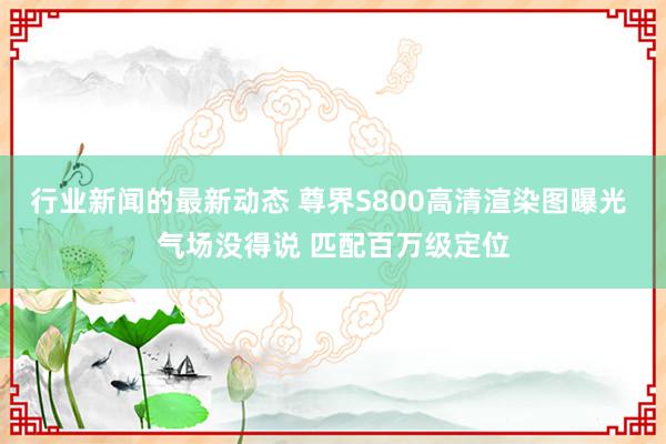 行业新闻的最新动态 尊界S800高清渲染图曝光 气场没得说 匹配百万级定位