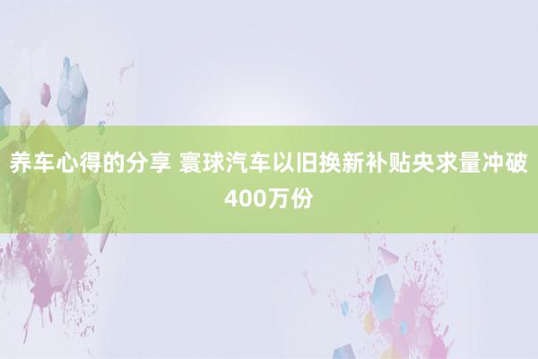 养车心得的分享 寰球汽车以旧换新补贴央求量冲破400万份