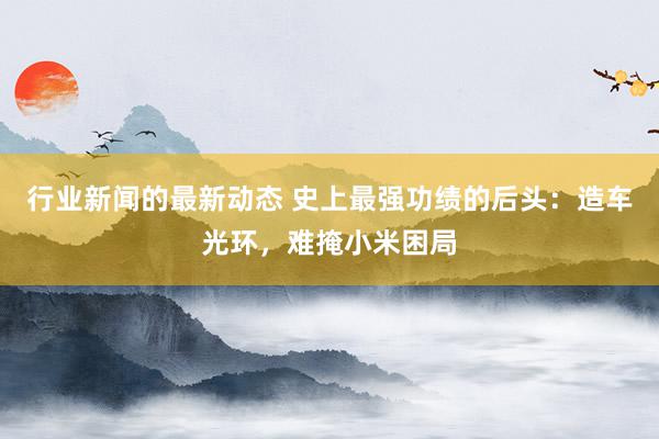 行业新闻的最新动态 史上最强功绩的后头：造车光环，难掩小米困局