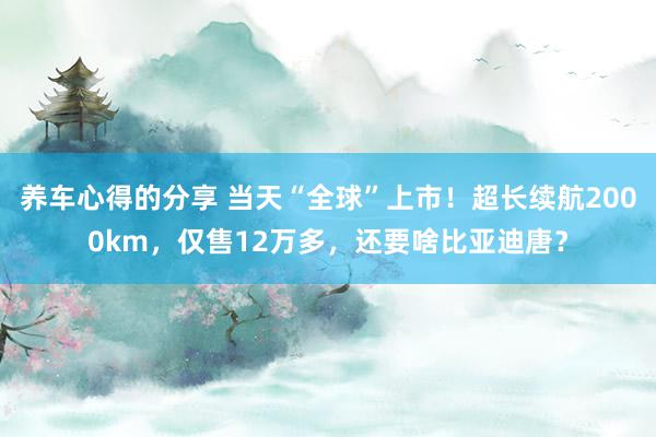 养车心得的分享 当天“全球”上市！超长续航2000km，仅售12万多，还要啥比亚迪唐？