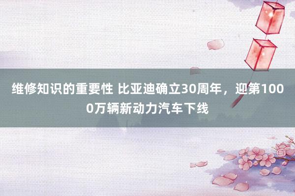 维修知识的重要性 比亚迪确立30周年，迎第1000万辆新动力汽车下线