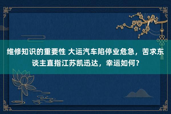 维修知识的重要性 大运汽车陷停业危急，苦求东谈主直指江苏凯迅达，幸运如何？