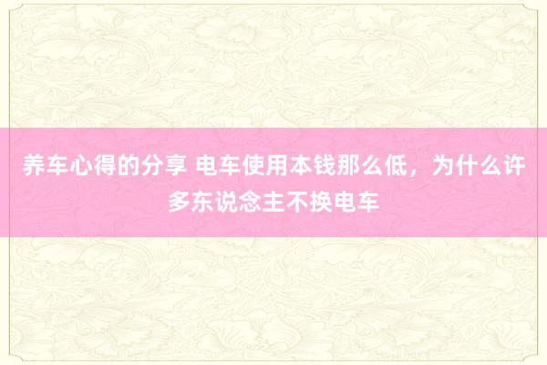 养车心得的分享 电车使用本钱那么低，为什么许多东说念主不换电车