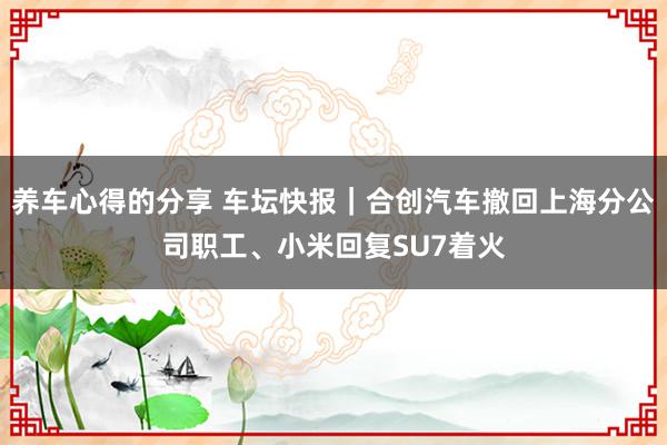 养车心得的分享 车坛快报｜合创汽车撤回上海分公司职工、小米回复SU7着火