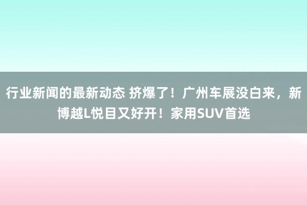 行业新闻的最新动态 挤爆了！广州车展没白来，新博越L悦目又好开！家用SUV首选