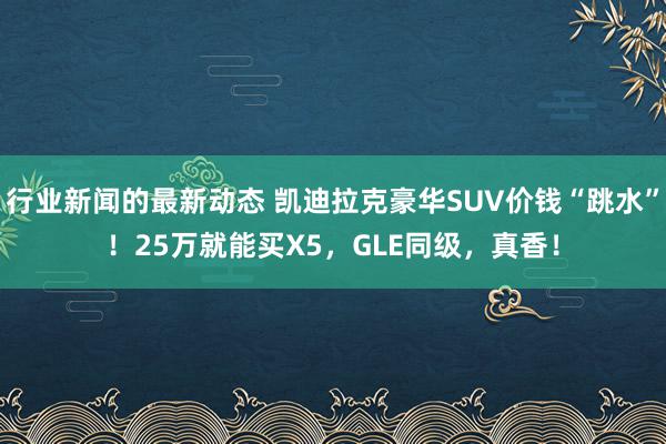 行业新闻的最新动态 凯迪拉克豪华SUV价钱“跳水”！25万就能买X5，GLE同级，真香！