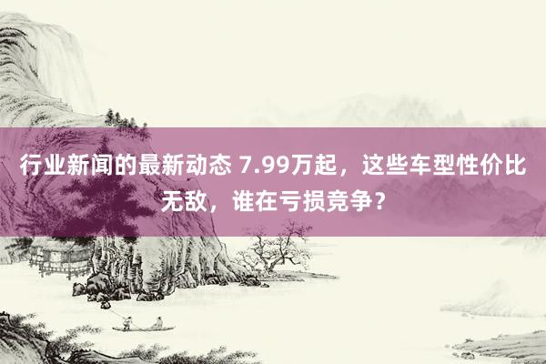 行业新闻的最新动态 7.99万起，这些车型性价比无敌，谁在亏损竞争？