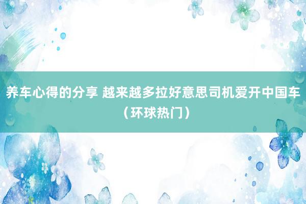 养车心得的分享 越来越多拉好意思司机爱开中国车（环球热门）