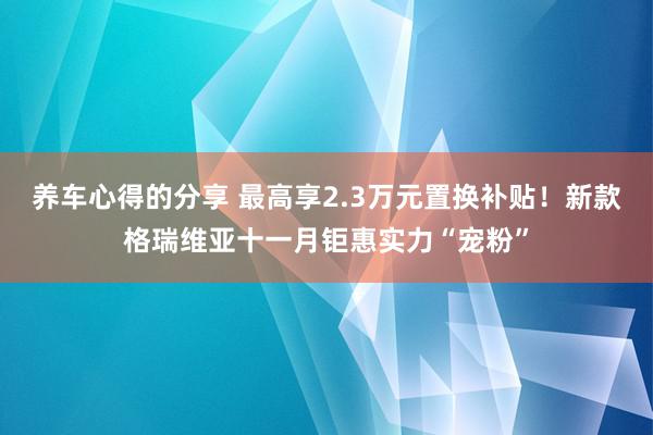 养车心得的分享 最高享2.3万元置换补贴！新款格瑞维亚十一月钜惠实力“宠粉”