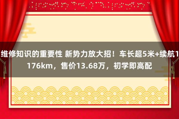 维修知识的重要性 新势力放大招！车长超5米+续航1176km，售价13.68万，初学即高配