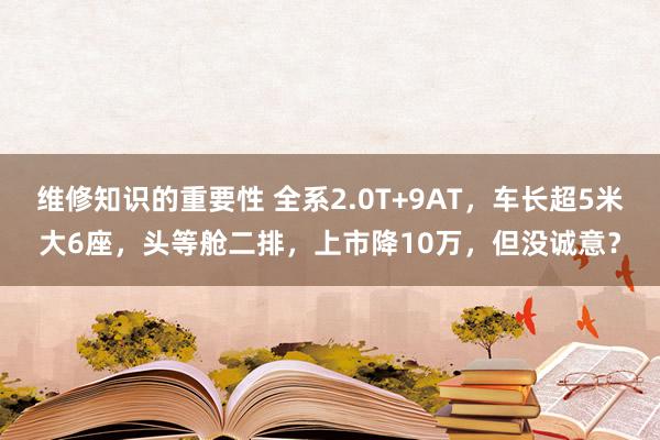 维修知识的重要性 全系2.0T+9AT，车长超5米大6座，头等舱二排，上市降10万，但没诚意？